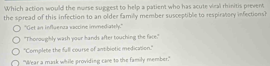 Which action would the nurse suggest to help a patient who has acute viral rhinitis prevent
the spread of this infection to an older family member susceptible to respiratory infections?
"Get an influenza vaccine immediately."
"Thoroughly wash your hands after touching the face."
"Complete the full course of antibiotic medication."
"Wear a mask while providing care to the family member."