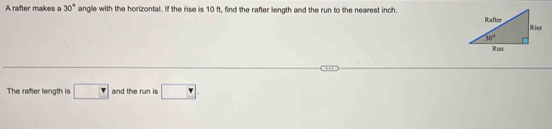 A rafter makes a 30° angle with the horizontal. If the rise is 10 ft, find the rafter length and the run to the nearest inch.
The rafter length is □ and the run is □ .