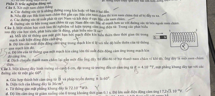 Phần 2: trắc nghiệm đúng sai.  D. đóng điện chạy qua day hai lớn hơn dóng điệ
Câu 1. Xét một nam châm thắng
a. Các đường sức từ là những đường cong kín hoặc vô hạn ở hai đầu.
b. Nếu đặt cực Bắc kim nam châm thứ gần cực Bắc của nam châm thì kim nam châm thứ sẽ bị đầy ra xa.
c. Các đường sức từ xuất phát từ cực Nam và kết thúc ở cực Bắc của nam châm.
d. Đường sức từ bên trong nam châm từ cực Nam đến cực Bắc sẽ mạnh hơn so với đường sức từ bên ngoài nam châm.
Câu 2. Một nhóm học sinh làm thí nghiệm về hiện tượng cảm ứng điện từ. Trong các phát biểu
sau đây của học sinh, phát biêu nào là đúng, phát biểu nào là sai? 
a). Mỗi khi từ thông qua mặt giới hạn bởi mạch điện kin biến thiên theo thời gian thì trong
mạch xuất hiện dòng điện cảm ứng.
b. Độ lớn của suất điện động cảm ứng trong mạch kín tỉ lệ với tốc độ biến thiên của từ thông
qua mạch kín đó.
c. Độ lớn của từ thông qua một mạch kín càng lớn thì suất điện động cảm ứng trong mạch kin
đó càng lớn.
d. Dịch chuyền thanh nam châm lại gần một đầu ống dây thì đầu đó sẽ hút thanh nam châm vì khi đó, ống dãy là một nam châm
điện.
Câu 3. Một khung dây hình vuông có cạnh 6 cm, đặt trong từ trường đều có cảm ứng từ B=4.10^(-4)T , mặt phẳng khung dây tạo với các
đường sức từ một góc 60°.
a. Góc hợp thành bởi cảm ứng từ vector B và pháp tuyến dương n là 60°.
b. Diện tích của khung dây là 36cm^2.
c. Từ thông qua mặt phẳng khung dây là 72.10^(-8)Wb.
d. Độ lớn cảm ứng từ giảm xuống còn 0 trong khoảng thời gian 0,1 s. Độ lớn suất điện động cảm ứng 17,2sqrt(3).10^(-8)V.