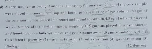 ) A core sample was brought into the laboratory for analysis, 70 gm of the core sample 
were placed in a mercury pump and found to have 0.71 cc of gas volume. 80 gm of 
the core sample was placed in a retort and found to contain 4.5 ce of oil and 2.8 cc of 
water. A piece of the original sample weighing 105 gm was placed in a pycnometer 
and found to have a bulk volume of 45.7 cc. (Assume pw =1.0 gm/cc and 35o APL oil 
Calculate:(1) porosity (2) water saturation (3) oil saturation (4) gas saturation (5) 
lithology (12 degree)