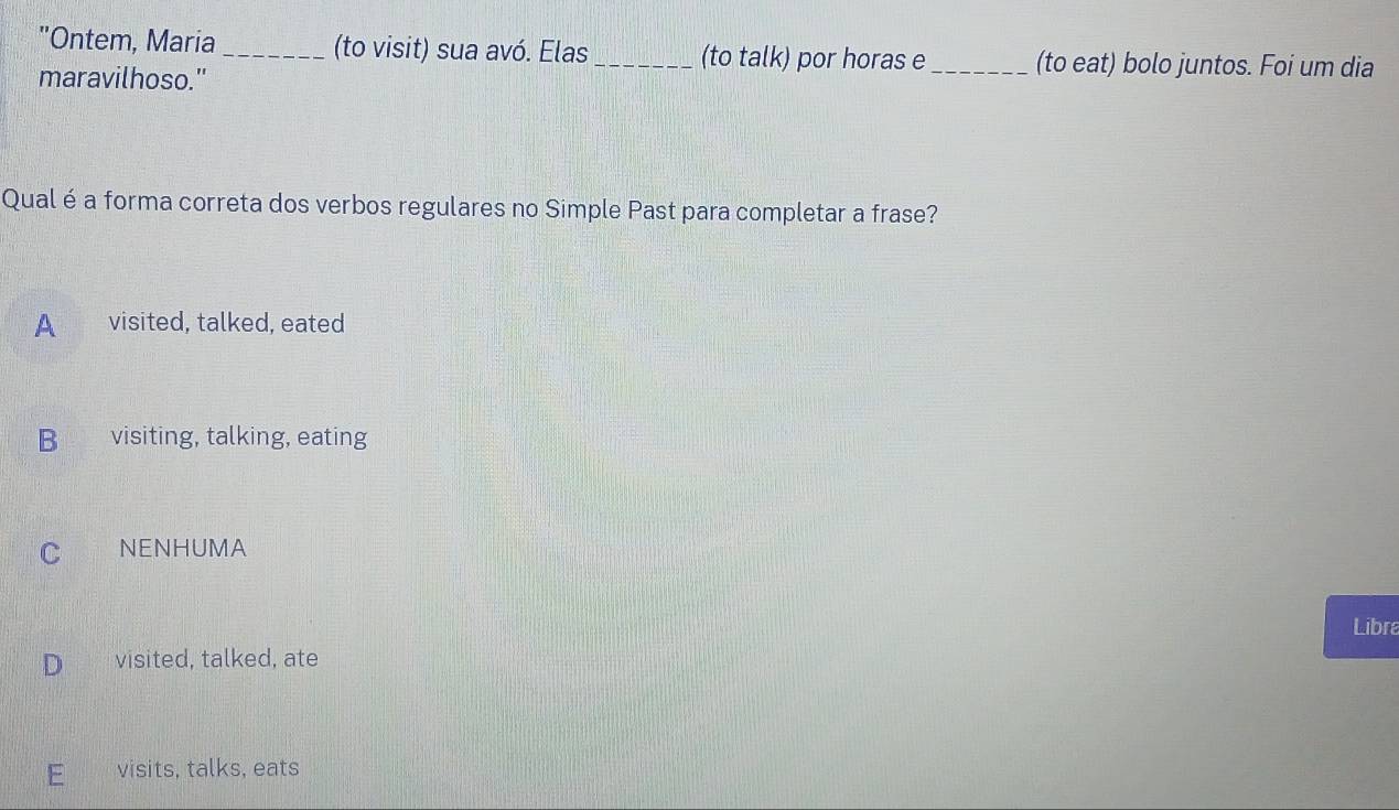 "Ontem, Maria _(to visit) sua avó. Elas _(to talk) por horas e _(to eat) bolo juntos. Foi um dia
maravilhoso."
Qual é a forma correta dos verbos regulares no Simple Past para completar a frase?
A visited, talked, eated
B visiting, talking, eating
C NENHUMA
Libra
D visited, talked, ate
visits, talks, eats