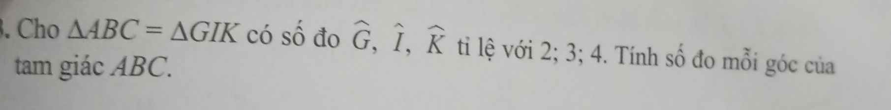 Cho △ ABC=△ GIK có số đo widehat G, widehat I, widehat K ti lệ với 2; 3; 4. Tính số đo mỗi góc của 
tam giác ABC.