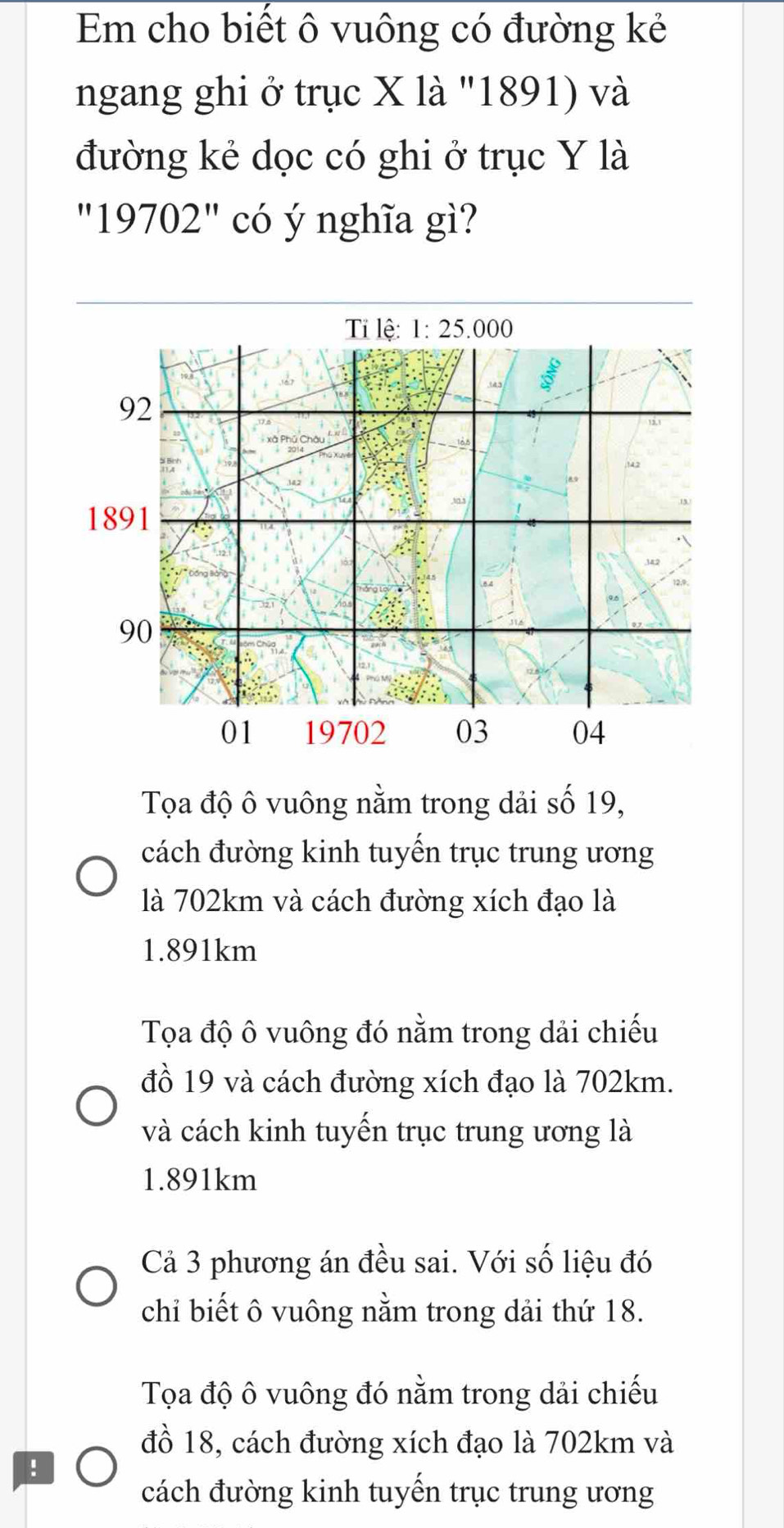 Em cho biết ô vuông có đường kẻ
ngang ghi ở trục X là '1891) và
đường kẻ dọc có ghi ở trục Y là
''19702'' có ý nghĩa gì?
Tỉ lệ: 1:25.000
92
1891
90
01 19702 03 04
Tọa độ ô vuông nằm trong dải số 19,
cách đường kinh tuyến trục trung ương
là 702km và cách đường xích đạo là
1.891km
Tọa độ ô vuông đó nằm trong dải chiếu
đồ 19 và cách đường xích đạo là 702km.
và cách kinh tuyến trục trung ương là
1.891km
Cả 3 phương án đều sai. Với số liệu đó
chỉ biết ô vuông nằm trong dải thứ 18.
Tọa độ ô vuông đó nằm trong dải chiếu
đồ 18, cách đường xích đạo là 702km và
:
cách đường kinh tuyến trục trung ương