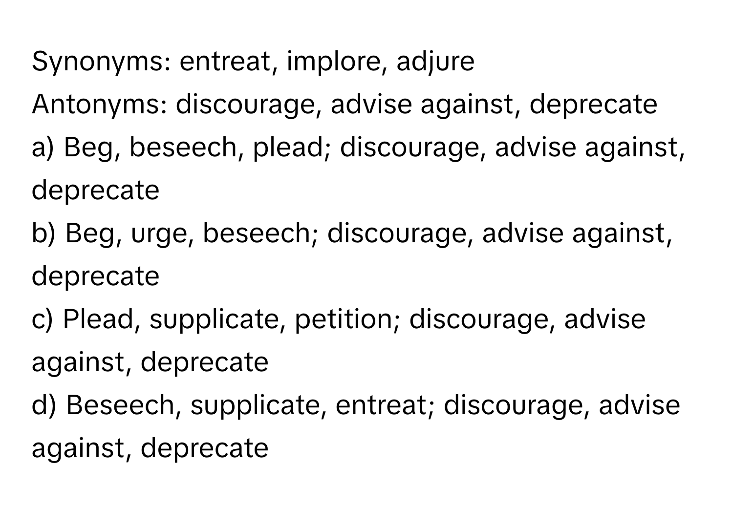 Synonyms: entreat, implore, adjure

Antonyms: discourage, advise against, deprecate

a) Beg, beseech, plead; discourage, advise against, deprecate
b) Beg, urge, beseech; discourage, advise against, deprecate
c) Plead, supplicate, petition; discourage, advise against, deprecate
d) Beseech, supplicate, entreat; discourage, advise against, deprecate