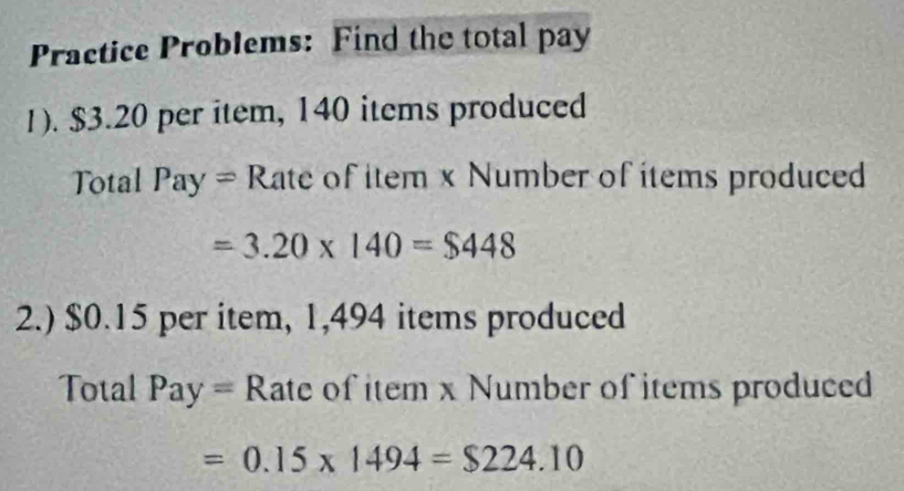 Practice Problems: Find the total pay 
1). $3.20 per item, 140 items produced 
Total Pay = Rate of item x Number of items produced
=3.20* 140=$448
2.) $0.15 per item, 1,494 items produced 
Total Pay = Rate of item x Number of items produced
=0.15* 1494=$224.10