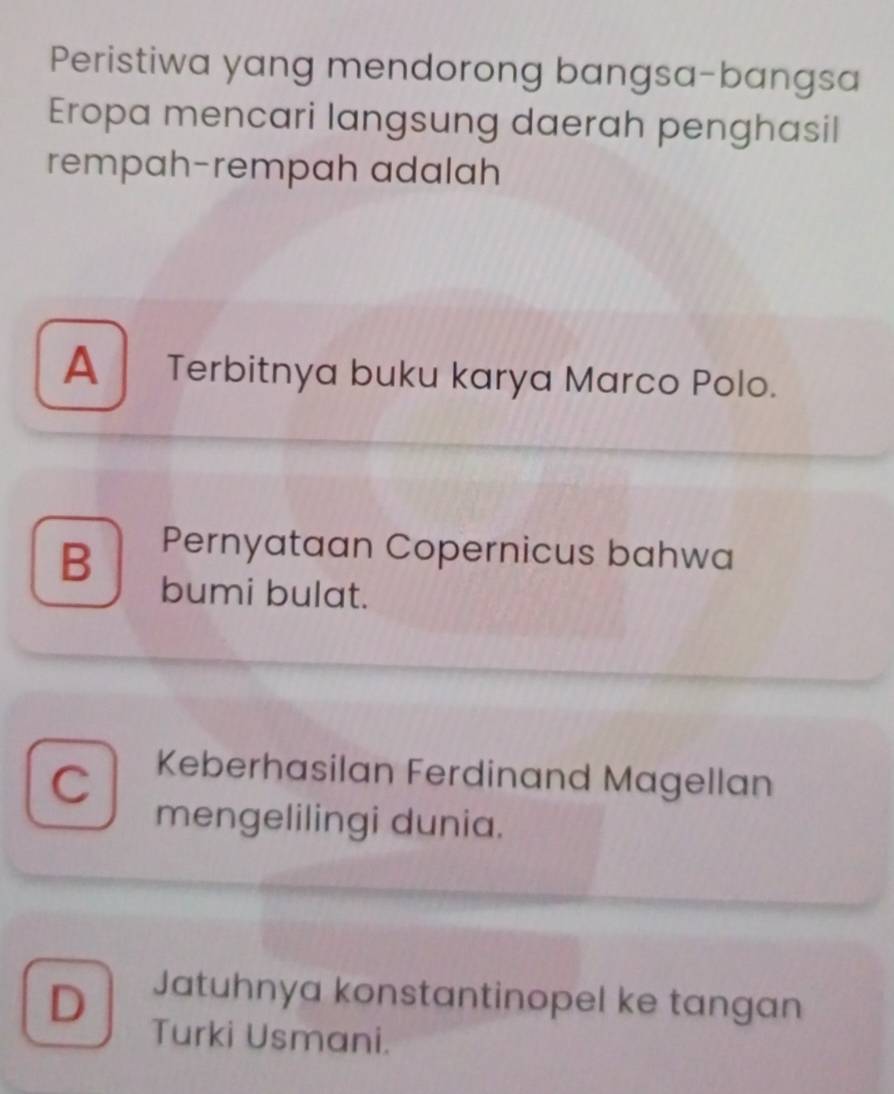 Peristiwa yang mendorong bangsa-bangsa
Eropa mencari langsung daerah penghasil
rempah-rempah adalah
A Terbitnya buku karya Marco Polo.
B Pernyataan Copernicus bahwa
bumi bulat.
C Keberhasilan Ferdinand Magellan
mengelilingi dunia.
D Jatuhnya konstantinopel ke tangan
Turki Usmani.