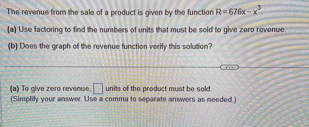 The revenue from the sale of a product is given by the function R=676x-x^3. 
(a) Use factoring to find the numbers of units that must be sold to give zero revenue. 
(b) Does the graph of the revenue function verify this solution? 
(a) To give zero revenue, □ units of the product must be sold. 
(Simplify your answer. Use a comma to separate answers as needed.)