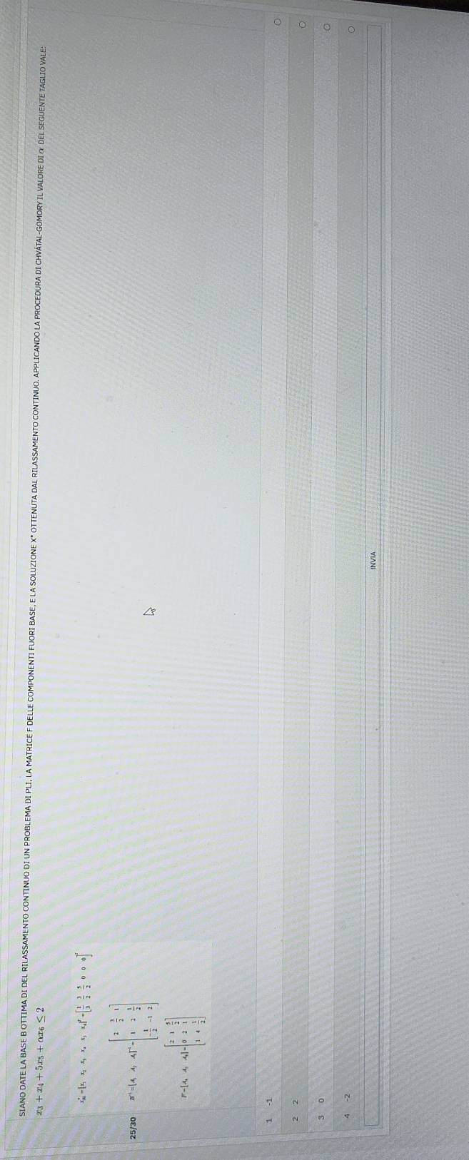 SIANO DATE LA BASE B OTTIMA DI DEL RILASSAMENTO CONTINUO DI UN PROBLEMA DI PLI, LA MATRICE F DELLE COMPONENTI FUORI BASE, E LA SOLUZIONE X" OTTENUTA DAL RILASSAMENTO CONTINUO. APPLICANDO LA PROCEDURA DI CHVÁTAL-GOMORY IL VALORE DI & DEL SEGUENTE TAGLIO VALE 
23 +x_4+5x_5+alpha x_6≤ 2
x_R'=[x_1x_2x_1x_2x,x_3,x_4]'=[ 1/3  3/2  5/2 000]^2
25/30 B^(-1)=[A,A,A]^+=beginbmatrix 2&frac 3 - 1/2 &1 1&2& 1/2  - 1/2 &-1&2endbmatrix 
P=[A_1A_2&1& 1/2  0&2& 1&&frac 1endbmatrix beginbmatrix 2&1& 5/2  0&2&1 1&4& 1/2 endbmatrix
1 -1
2 2
3 0
INVIA