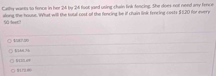 Cathy wants to fence in her 24 by 24 foot yard using chain link fencing. She does not need any fence
along the house. What will the total cost of the fencing be if chain link fencing costs $120 for every
50 feet?
$187.00
$344.76
$121.69
§ 172.20