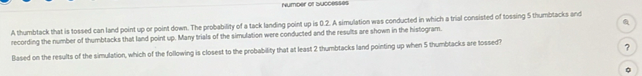 Number of Successes 
A thumbtack that is tossed can land point up or point down. The probability of a tack landing point up is 0.2. A simulation was conducted in which a trial consisted of tossing 5 thumbtacks and 
recording the number of thumbtacks that land point up. Many trials of the simulation were conducted and the results are shown in the histogram. Q 
Based on the results of the simulation, which of the following is closest to the probability that at least 2 thumbtacks land pointing up when 5 thumbtacks are tossed? 
?