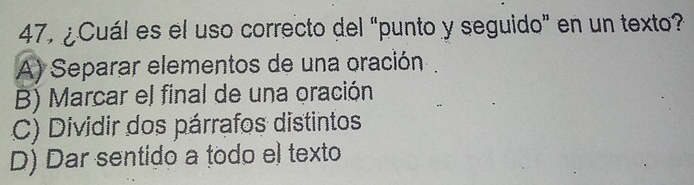 47, ¿Cuál es el uso correcto del “punto y seguido” en un texto?
A) Separar elementos de una oración .
B) Marcar el final de una oración
C) Dividir dos párrafos distintos
D) Dar sentido a todo el texto