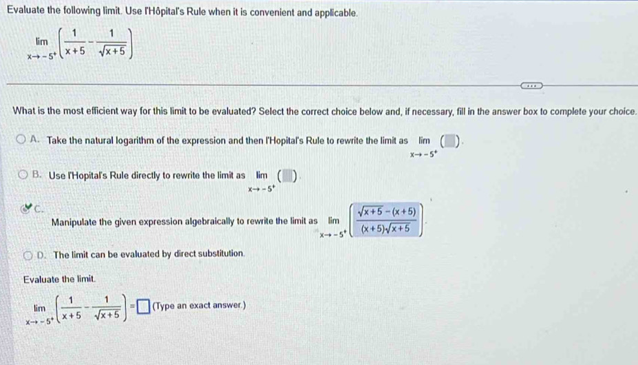 Evaluate the following limit. Use l'Hôpital's Rule when it is convenient and applicable.
limlimits _xto -5^+( 1/x+5 - 1/sqrt(x+5) )
What is the most efficient way for this limit to be evaluated? Select the correct choice below and, if necessary, fill in the answer box to complete your choice.
A. Take the natural logarithm of the expression and then l'Hopital's Rule to rewrite the limit as limlimits _xto -5^+(□ )
B. Use l'Hopital's Rule directly to rewrite the limit as limlimits _xto -5^+(□ )
C.
Manipulate the given expression algebraically to rewrite the limit as limlimits _xto -5^+( (sqrt(x+5)-(x+5))/(x+5)sqrt(x+5) ).
D. The limit can be evaluated by direct substitution.
Evaluate the limit.
limlimits _xto -5^+( 1/x+5 - 1/sqrt(x+5) )=□ (Type an exact answer.)