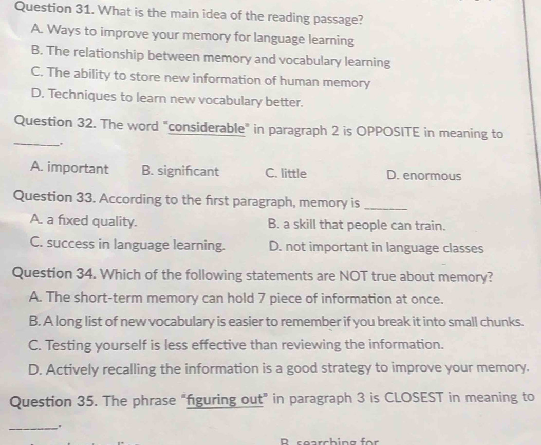 What is the main idea of the reading passage?
A. Ways to improve your memory for language learning
B. The relationship between memory and vocabulary learning
C. The ability to store new information of human memory
D. Techniques to learn new vocabulary better.
_
Question 32. The word "considerable” in paragraph 2 is OPPOSITE in meaning to
A. important B. significant C. little D. enormous
Question 33. According to the first paragraph, memory is_
A. a fixed quality. B. a skill that people can train.
C. success in language learning. D. not important in language classes
Question 34. Which of the following statements are NOT true about memory?
A. The short-term memory can hold 7 piece of information at once.
B. A long list of new vocabulary is easier to remember if you break it into small chunks.
C. Testing yourself is less effective than reviewing the information.
D. Actively recalling the information is a good strategy to improve your memory.
Question 35. The phrase “figuring out” in paragraph 3 is CLOSEST in meaning to
_.
R searching for