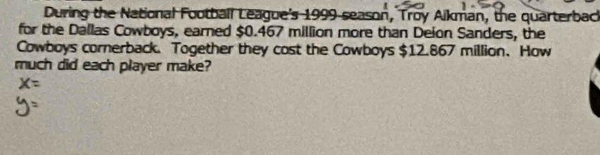 During the National Football League's 1999 season, Troy Aikman, the quarterback 
for the Dallas Cowboys, earned $0.467 million more than Deion Sanders, the 
Cowboys cornerback. Together they cost the Cowboys $12.867 million 、 How 
much did each player make?