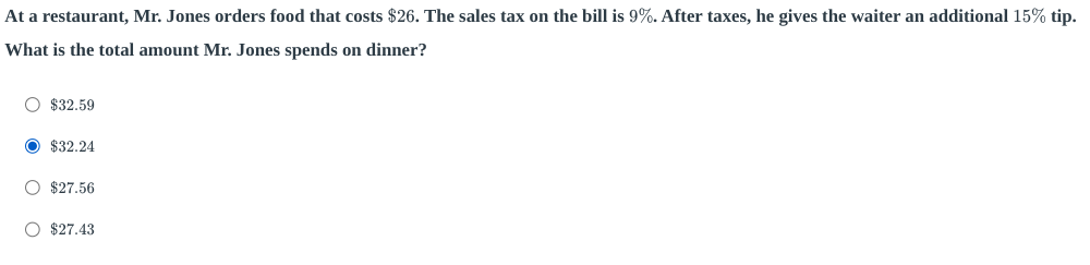 At a restaurant, Mr. Jones orders food that costs $26. The sales tax on the bill is 9%. After taxes, he gives the waiter an additional 15% tip.
What is the total amount Mr. Jones spends on dinner?
$32.59
$32.24
$27.56
$27.43