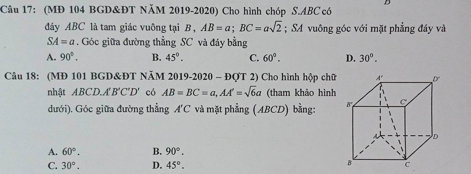 (MĐ 104 BGD&ĐT NăM 2019-2020) Cho hình chóp S.ABC có
đáy ABC là tam giác vuông tại B , AB=a;BC=asqrt(2); SA vuông góc với mặt phẳng đáy và
SA=a. Góc giữa đường thẳng SC và đáy bằng
A. 90^0. B. 45°. C. 60°. D. 30°.
Câu 18: (MĐ 101 BGD&ĐT NăM 20 1 9-2020 - ĐợT 2) Cho hình hộp chữ
nhật ABCD.. A'B'C'D' có AB=BC=a,AA'=sqrt(6)a (tham khảo hình
dưới). Góc giữa đường thẳng A'C và mặt phẳng (ABCD) bằng:
A. 60°. B. 90°.
C. 30°. D. 45°.