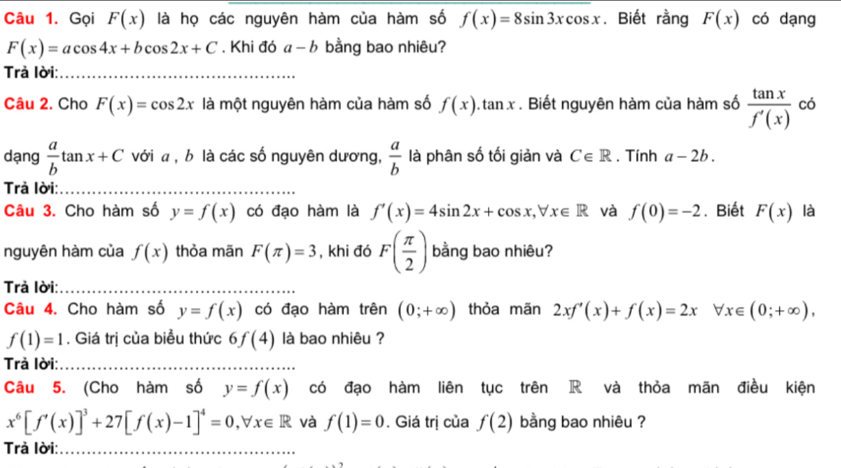 Gọi F(x) là họ các nguyên hàm của hàm số f(x)=8sin 3xcos x. Biết rằng F(x) có dạng
F(x)=acos 4x+bcos 2x+C. Khi đó a-b bằng bao nhiêu? 
Trả lời:_ 
Câu 2. Cho F(x)=cos 2x là một nguyên hàm của hàm số f(x).tan x. Biết nguyên hàm của hàm số  tan x/f'(x)  có 
dạng  a/b tan x+C với a , b là các số nguyên dương,  a/b  là phân số tối giản và C∈ R. Tính a-2b. 
Trả lời:_ 
Câu 3. Cho hàm số y=f(x) có đạo hàm là f'(x)=4sin 2x+cos x, forall x∈ R và f(0)=-2. Biết F(x) là 
nguyên hàm của f(x) thỏa mãn F(π )=3 , khi đó F( π /2 ) bằng bao nhiêu? 
Trả lời:_ 
Câu 4. Cho hàm số y=f(x) có đạo hàm trên (0;+∈fty ) thỏa mãn 2xf'(x)+f(x)=2x forall x∈ (0;+∈fty ),
f(1)=1. Giá trị của biểu thức 6f(4) là bao nhiêu ? 
Trả lời:_ 
Câu 5. (Cho hàm số y=f(x) có đạo hàm liên tục trên R và thỏa mãn điều kiện
x^6[f'(x)]^3+27[f(x)-1]^4=0, forall x∈ R và f(1)=0. Giá trị của f(2) bằng bao nhiêu ? 
Trả lời:_