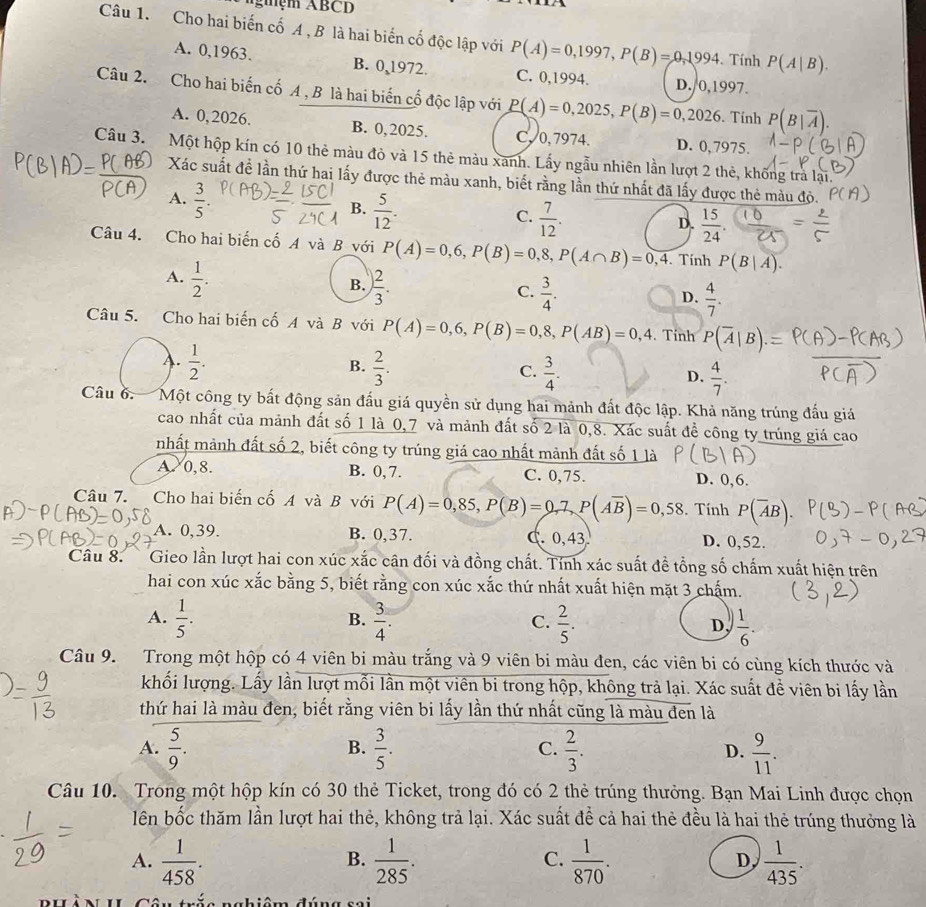 Agệm ABCD
Câu 1. Cho hai biến cố A , B là hai biến cố độc lập với P(A)=0,1997,P(B)=0,1994. Tính P(A|B).
A. 0,1963. B. 0,1972. C. 0,1994. D./0,1997.
Câu 2. Cho hai biến cố A , B là hai biến cố độc lập với P(A)=0,2025,P(B)=0,2026. Tính P(B|overline A).
A. 0,2026. B. 0,2025. C, 0,7974. D. 0,7975
Câu 3. Một hộp kín có 10 thẻ màu đỏ và 15 thẻ màu xanh. Lấy ngẫu nhiên lần lượt 2 thẻ, khống trà lại.
Xác suất đề lần thứ hai lấy được thẻ màu xanh, biết rằng lần thứ nhất đã lấy được thẻ màu độ.
A.  3/5 .
B.  5/12 .
C.  7/12 .
D.  15/24 .
Câu 4. Cho hai biến cố A và B với P(A)=0,6,P(B)=0,8,P(A∩ B)=0,4. Tính P(B|A).
A.  1/2 .
B. ) 2/3 .
C.  3/4 .  4/7 .
D.
Câu 5. Cho hai biến cố A và B với P(A)=0,6,P(B)=0,8,P(AB)=0,4. Tính P(overline A|B)
B.
A.  1/2 .  2/3 .  3/4 .  4/7 .
C.
D.
Câu 6. Một công ty bất động sản đấu giá quyền sử dụng hai mảnh đất độc lập. Khả năng trúng đấu giá
cao nhất của mảnh đất số 1 là 0,7 và mảnh đất số 2 là 0,8. Xác suất đề công ty trúng giá cao
nhất mành đất số 2, biết công ty trúng giá cao nhất mành đất số 1 là
A. 0,8. B. 0, 7. C. 0,75. D. 0,6.
Câu 7. Cho hai biến cố A và B với P(A)=0,85,P(B)=0,7,P(Aoverline B)=0,58. Tính P(overline AB).
A. 0,39. B. 0,37. C. 0,43 D. 0,52.
Câu 8. Gieo lần lượt hai con xúc xắc cân đối và đồng chất. Tính xác suất đề tổng số chấm xuất hiện trên
hai con xúc xắc bằng 5, biết rằng con xúc xắc thứ nhất xuất hiện mặt 3 chấm.
B.
A.  1/5 .  3/4 .  2/5 .  1/6 .
C.
D
Câu 9. Trong một hộp có 4 viên bi màu trắng và 9 viên bi màu đen, các viên bi có cùng kích thước và
khối lượng. Lấy lần lượt mỗi lần một viên bi trong hộp, không trả lại. Xác suất đề viên bi lấy lần
thứ hai là màu đen, biết rằng viên bi lấy lần thứ nhất cũng là màu đen là
A.  5/9 .  3/5 .  2/3 . D.  9/11 .
B.
C.
Câu 10. Trong một hộp kín có 30 thẻ Ticket, trong đó có 2 thẻ trúng thưởng. Bạn Mai Linh được chọn
lên bốc thăm lần lượt hai thẻ, không trả lại. Xác suất để cả hai thẻ đều là hai thẻ trúng thưởng là
A.  1/458 .  1/285 .  1/870 .  1/435 .
B.
C.
D,