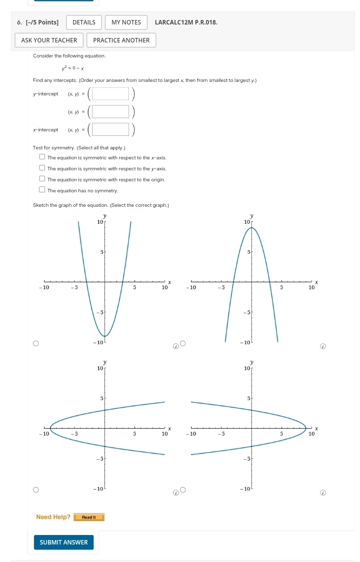 DETAILS MY NOTES LARCALC12M P.R.018.
ASK YOUR TEACHER PRACTICE ANOTHER
Consider the following equation.
y^2=9-x
Find any intercepts. (Order your answers from smallest to largest x, then from smallest to largest y.)
y-intercept (x,y)=(□ )
(x,y)=(□ )
(x,y)=(□ )
Test for symmetry. (Select all that apply.)
The equation is symmetric with respect to the x-axis.
The equation is symmetric with respect to the y-axis.
The equation is symmetric with respect to the origin
The equation has no symmetry.
Sketch the graph of the equation. (Select the correct graph.)


Need Help? Read It
SUBMIT ANSWER