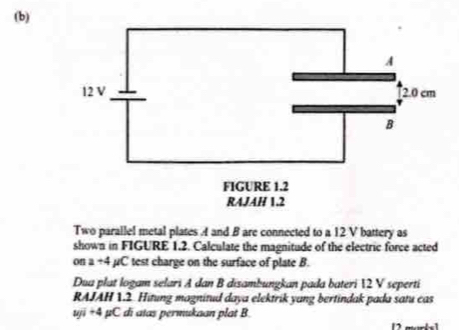 Two parallel metal plates A and B are connected to a 12 V battery as 
shown in FIGURE 1.2. Calculate the magnitude of the electric force acted 
on a+4 mu C test charge on the surface of plate B. 
Dua plat logam selari A dan B disambungkan pada bateri  2 V seperti 
RAJAH 1.2. Hitung magnitud daya elektrik yang bertindak pada satu cas
uyi+4mu C di atas permukaan plat B 
12 marks1