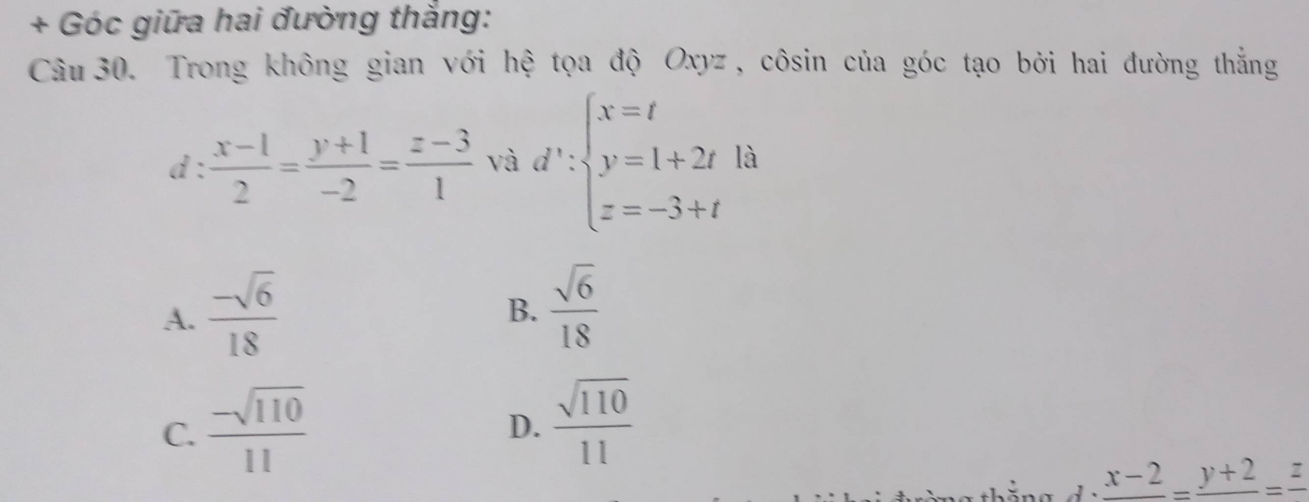 + Góc giữa hai đường thắng:
Câu 30. Trong không gian với hệ tọa độ Oxyz , côsin của góc tạo bởi hai đường thắng
d :  (x-1)/2 = (y+1)/-2 = (z-3)/1  và d':beginarrayl x=t y=1+2t z=-3+tendarray. là
A.  (-sqrt(6))/18 
B.  sqrt(6)/18 
C.  (-sqrt(110))/11 
D.  sqrt(110)/11 
frac x-2=frac y+2=frac z