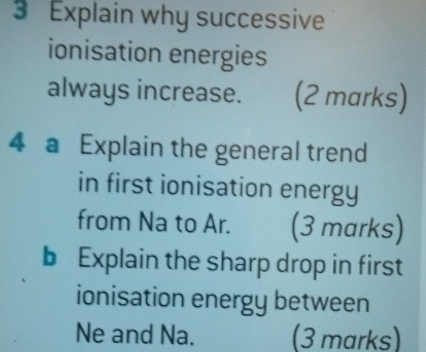 Explain why successive 
ionisation energies 
always increase. (2 marks) 
4 a Explain the general trend 
in first ionisation energy 
from Na to Ar. (3 marks) 
b Explain the sharp drop in first 
ionisation energy between 
Ne and Na. (3 marks)