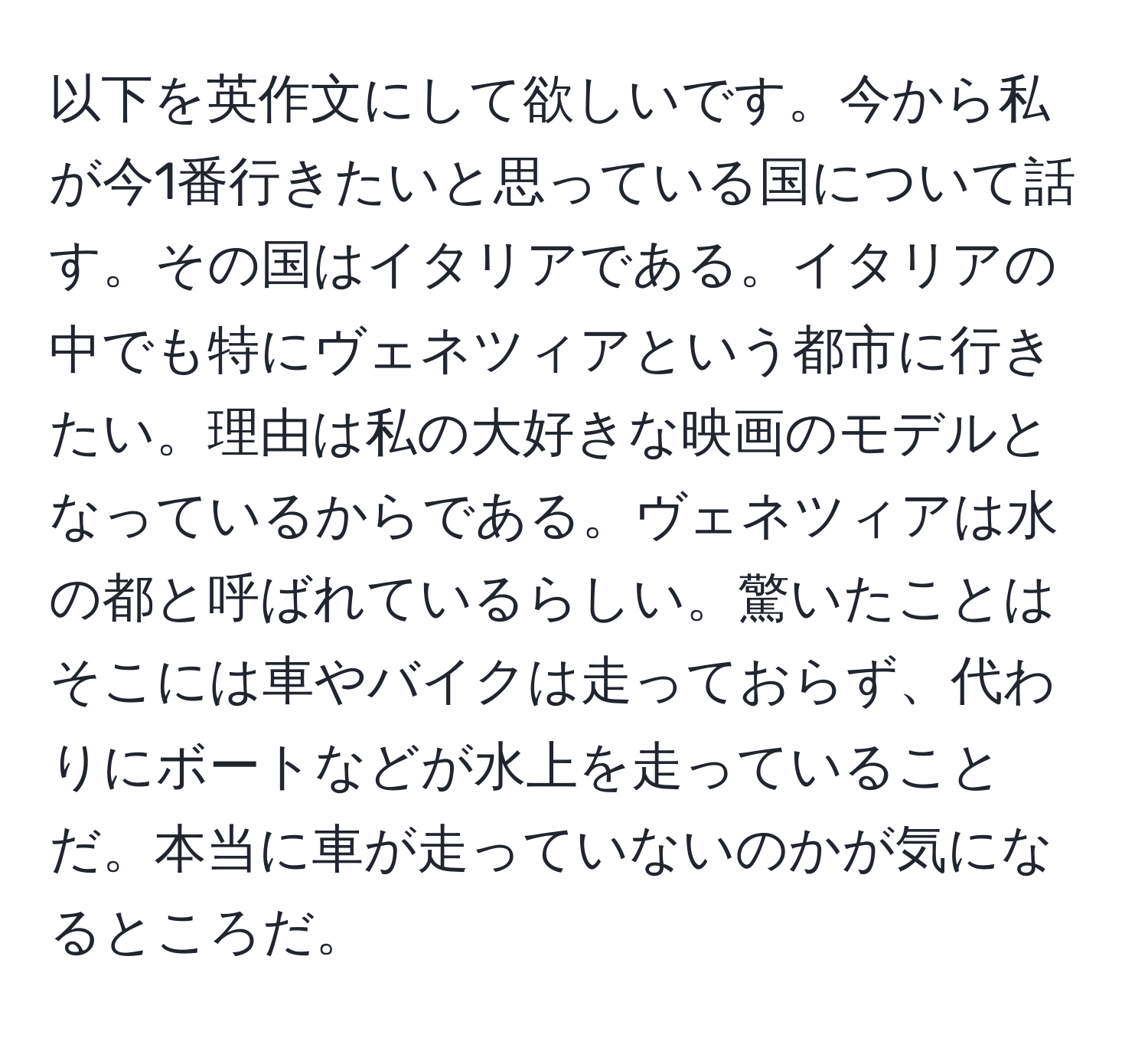 以下を英作文にして欲しいです。今から私が今1番行きたいと思っている国について話す。その国はイタリアである。イタリアの中でも特にヴェネツィアという都市に行きたい。理由は私の大好きな映画のモデルとなっているからである。ヴェネツィアは水の都と呼ばれているらしい。驚いたことはそこには車やバイクは走っておらず、代わりにボートなどが水上を走っていることだ。本当に車が走っていないのかが気になるところだ。