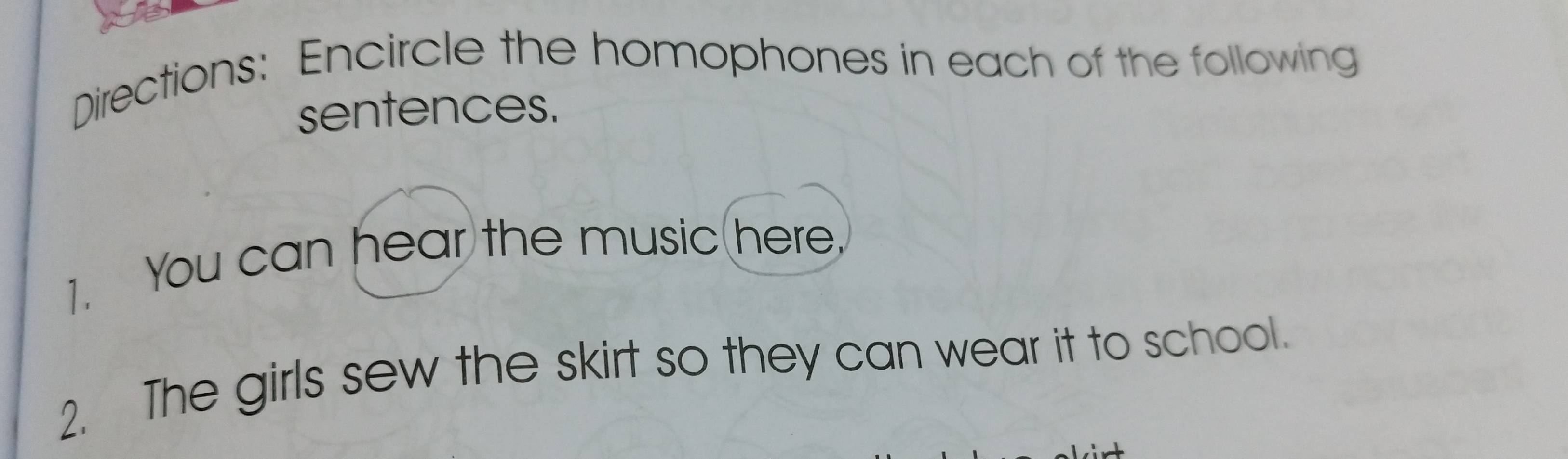 Directions: Encircle the homophones in each of the following 
sentences. 
1. You can hear the music(here. 
2. The girls sew the skirt so they can wear it to school.