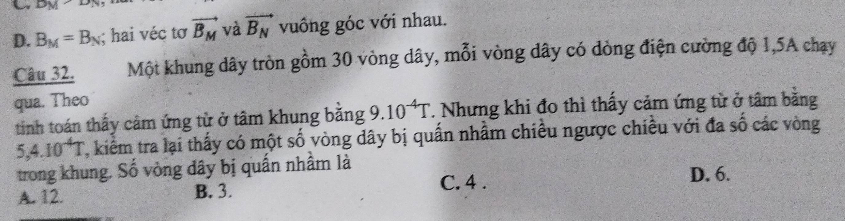 DM
D. B_M=B_N; hai véc tơ vector B_M và vector B_N vuông góc với nhau.
Câu 32. Một khung dây tròn gồm 30 vòng dây, mỗi vòng dây có dòng điện cường độ 1, 5A chạy
qua. Theo
tính toán thấy cảm ứng từ ở tâm khung băng 9 10^(-4)T T. Nhưng khi đo thì thấy cảm ứng từ ở tâm bằng
5, 4.10^(-4)T 7, kiểm tra lại thấy có một số vòng dây bị quấn nhầm chiều ngược chiều với đa số các vòng
trong khung. Số vòng đây bị quấn nhầm là
D. 6.
A. 12. B. 3.
C. 4.