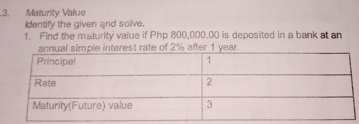 .3. Maturity Value 
Identify the given and solve. 
1. Find the maturity value if Php 800,000.00 is deposited in a bank at an 
e interest rate of 2% after 1 year.