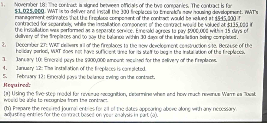 November 18: The contract is signed between officials of the two companies. The contract is for
$1,025,000. WAT is to deliver and install the 300 fireplaces to Emerald's new housing development. WAT's 
management estimates that the fireplace component of the contract would be valued at $945,000 if 
contracted for separately, while the installation component of the contract would be valued at $135,000 if 
the installation was performed as a separate service. Emerald agrees to pay $900,000 within 15 days of 
delivery of the fireplaces and to pay the balance within 30 days of the installation being completed. 
2. December 27: WAT delivers all of the fireplaces to the new development construction site. Because of the 
holiday period, WAT does not have sufficient time for its staff to begin the installation of the fireplaces. 
3. January 10: Emerald pays the $900,000 amount required for the delivery of the fireplaces. 
4. January 12: The installation of the fireplaces is completed. 
5. February 12: Emerald pays the balance owing on the contract. 
Required: 
(a) Using the five-step model for revenue recognition, determine when and how much revenue Warm as Toast 
would be able to recognize from the contract. 
(b) Prepare the required journal entries for all of the dates appearing above along with any necessary 
adjusting entries for the contract based on your analysis in part (a).