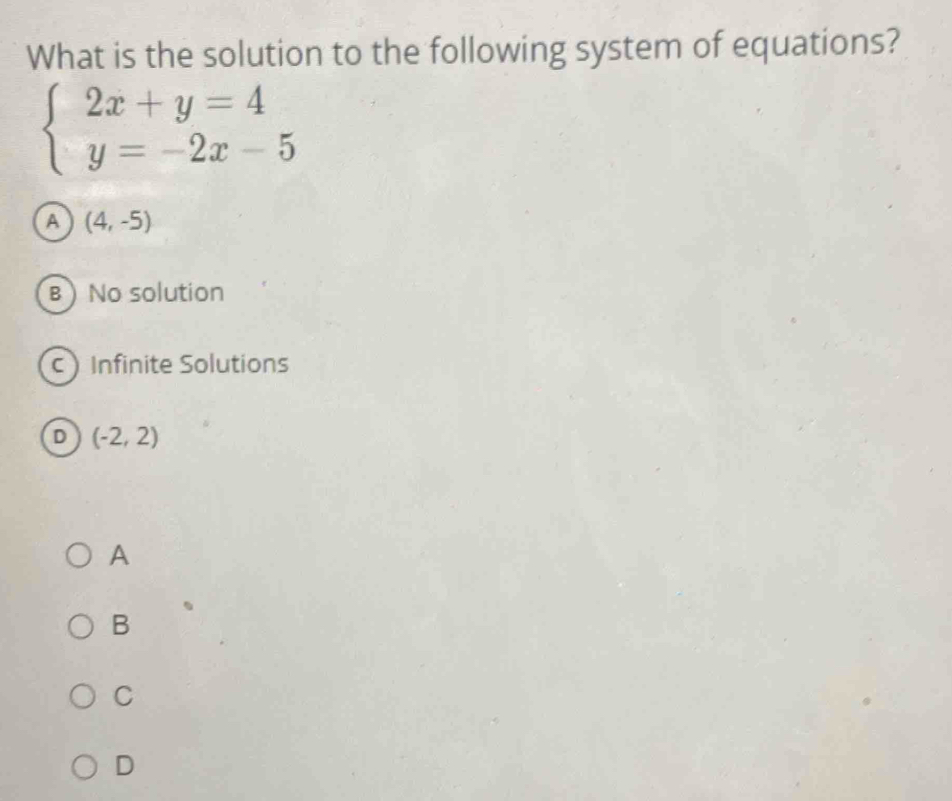 What is the solution to the following system of equations?
beginarrayl 2x+y=4 y=-2x-5endarray.
A (4,-5)
B No solution
c Infinite Solutions
D (-2,2)
A
B
C
D