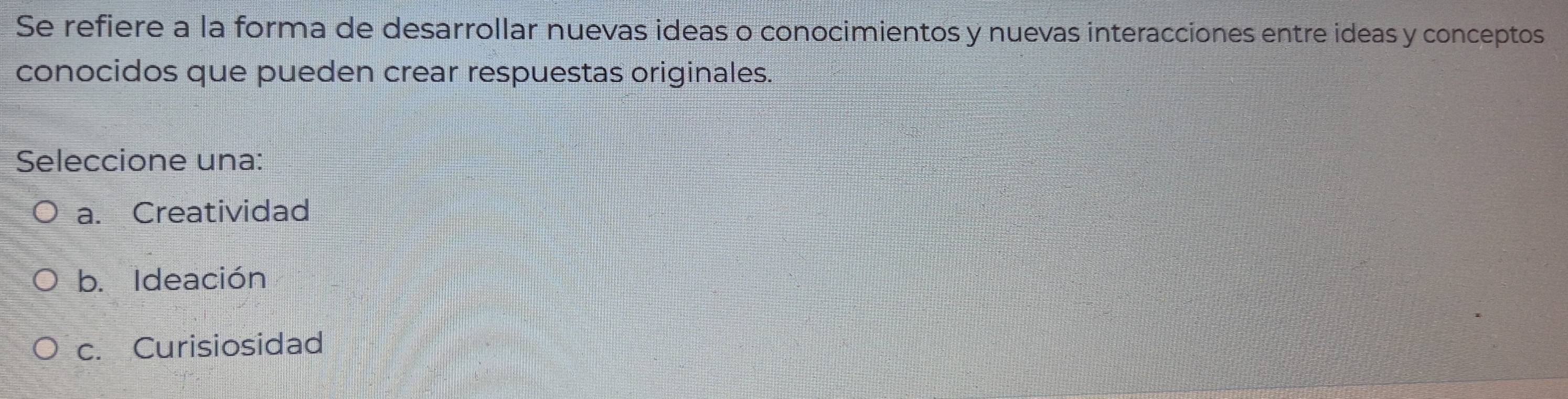 Se refiere a la forma de desarrollar nuevas ideas o conocimientos y nuevas interacciones entre ideas y conceptos
conocidos que pueden crear respuestas originales.
Seleccione una:
a. Creatividad
b. Ideación
c. Curisiosidad