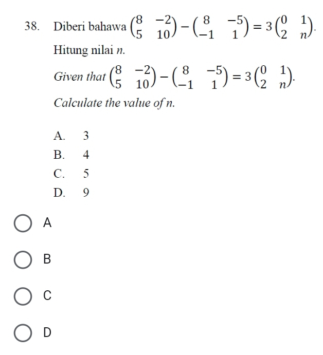 Diberi bahawa beginpmatrix 8&-2 5&10endpmatrix -beginpmatrix 8&-5 -1&1endpmatrix =3beginpmatrix 0&1 2&nendpmatrix. 
Hitung nilai n.
Given that beginpmatrix 8&-2 5&10endpmatrix -beginpmatrix 8&-5 -1&1endpmatrix =3beginpmatrix 0&1 2&nendpmatrix. 
Calculate the value of n.
A. 3
B. 4
C. 5
D. 9
A
B
C
D