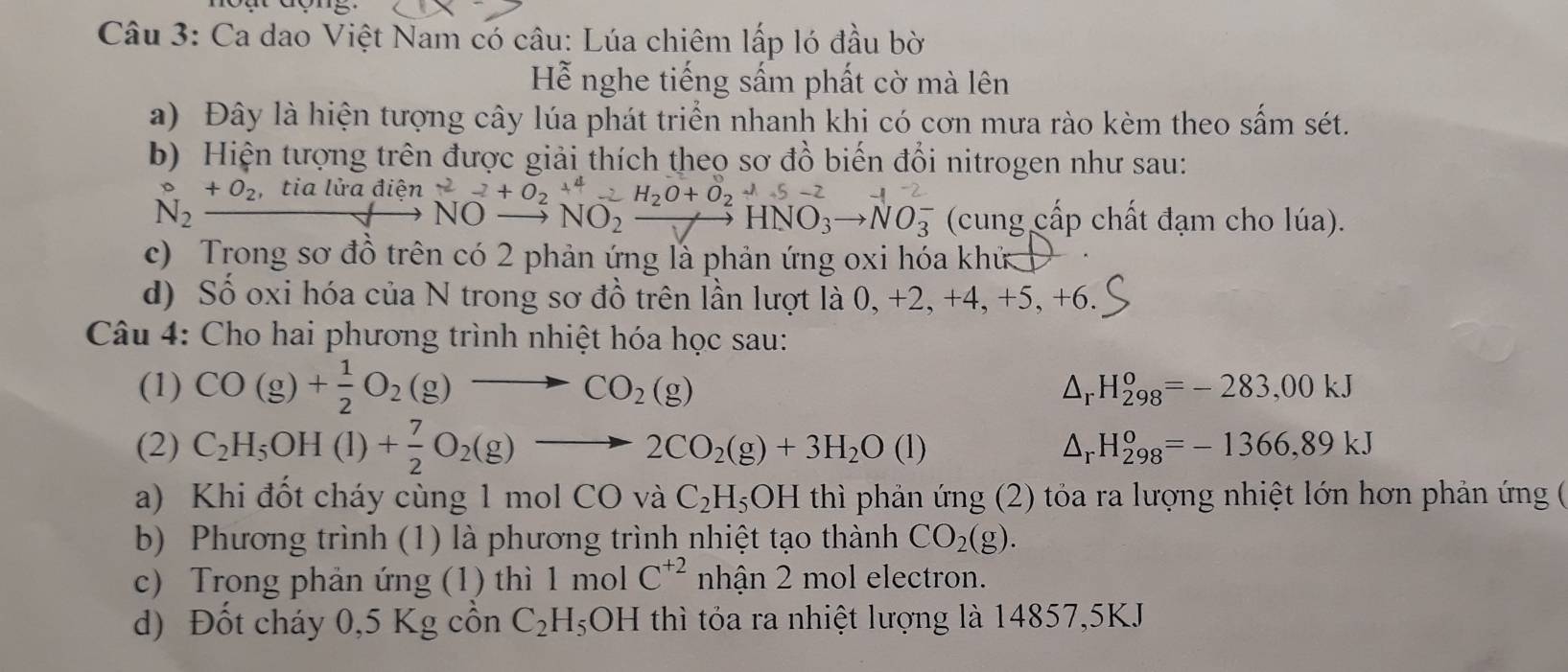 Ca dao Việt Nam có câu: Lúa chiêm lấp ló đầu bờ
Hỗễ nghe tiếng sấm phất cờ mà lên
a) Đây là hiện tượng cây lúa phát triển nhanh khi có cơn mưa rào kèm theo sắm sét.
b) Hiện tượng trên được giải thích theo sơ đồ biến đổi nitrogen như sau:
^circ _N_2_ +0_2,tialiradien^-2+0_2downarrow +0_2O-H_2H_to NO_ H_2O+O_2^-2HNO
NO_  NO_2to HNO_3to NO_3^(- (cung cấp chất đạm cho lúa).
c) Trong sơ đồ trên có 2 phản ứng là phản ứng oxi hóa khử
d) Số oxi hóa của N trong sơ đồ trên lần lượt là 0, +2, +4, +5,+6
Câu 4: Cho hai phương trình nhiệt hóa học sau:
(1) CO(g)+frac 1)2O_2(g)to CO_2(g)
△ _rH_(298)^o=-283,00kJ
(2) C_2H_5OH(l)+ 7/2 O_2(g)to 2CO_2(g)+3H_2O(l) △ _rH_(298)^o=-1366,89kJ
a) Khi đốt cháy cùng 1 mol CO và C_2H_5OH thì phản ứng (2) tỏa ra lượng nhiệt lớn hơn phản ứng (
b) Phương trình (1) là phương trình nhiệt tạo thành CO_2(g).
c) Trong phản ứng (1) thì 1 mol C^(+2) nhận 2 mol electron.
d) Đốt cháy 0,5 Kg cồn C_2H_5 OH thì tóa ra nhiệt lượng là 14857,5KJ