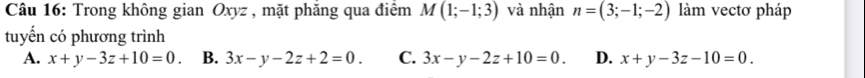 Trong không gian Oxyz , mặt phăng qua điểm M(1;-1;3) và nhận n=(3;-1;-2) làm vectơ pháp
tuyến có phương trình
A. x+y-3z+10=0 B. 3x-y-2z+2=0. C. 3x-y-2z+10=0. D. x+y-3z-10=0.