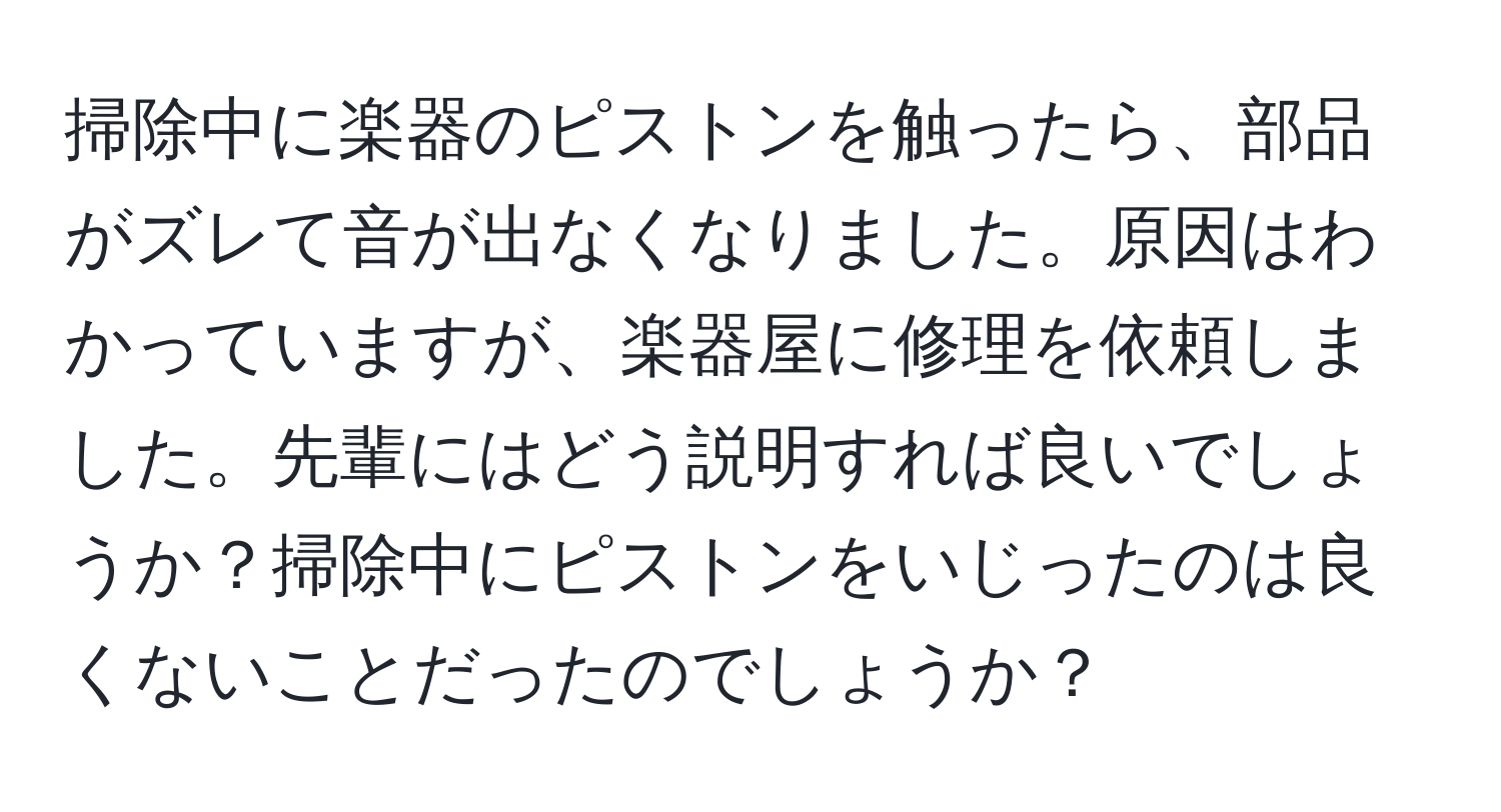 掃除中に楽器のピストンを触ったら、部品がズレて音が出なくなりました。原因はわかっていますが、楽器屋に修理を依頼しました。先輩にはどう説明すれば良いでしょうか？掃除中にピストンをいじったのは良くないことだったのでしょうか？