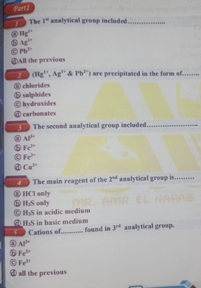 The 1^(st) analytical group included_
a Hg^(1+)
⑥ Ag^(1+)
Pb^(2+)
@All the previous
2 (Hg^(1+),Ag^(1+) & Pb^(2+)) are precipitated in the form of…
@ chlorides
ⓑ sulphides
© hydroxides
d carbonates
3 The second analytical group included_
a Al^(3+)
⑥ Fe^(2+)
Fe^(3+)
Cu^(2+)
4 The main reagent of the 2^(nd) analytical group is. ...._
@ HCl only
H_2S only
C H_2S in acidic medium
a H_2S in basic medium
5 Cations of_ found in 3^(rd) analytical group.
a Al^(3+)
⑥ Fe^(2+)
C Fe^(3+)
d all the previous