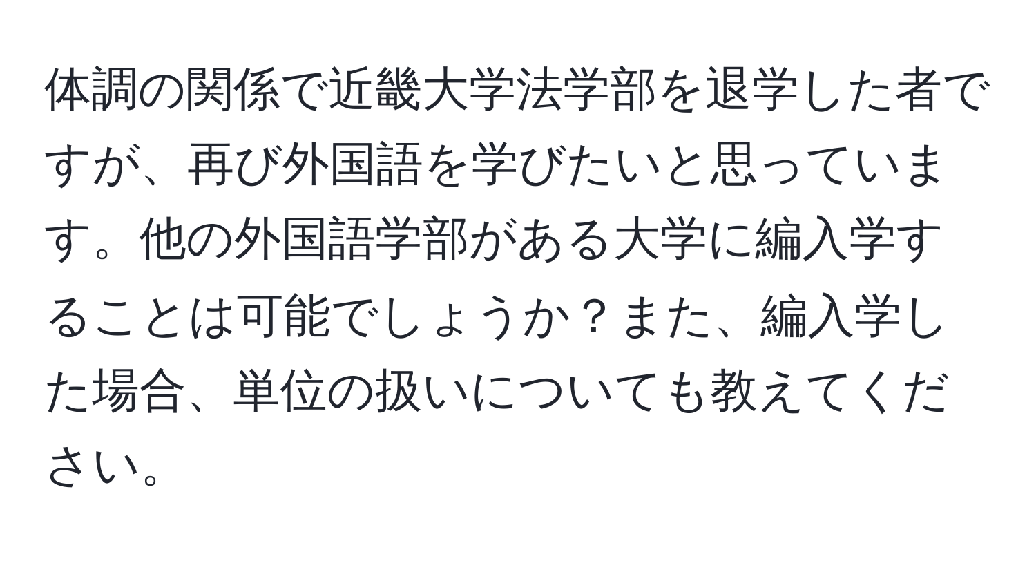 体調の関係で近畿大学法学部を退学した者ですが、再び外国語を学びたいと思っています。他の外国語学部がある大学に編入学することは可能でしょうか？また、編入学した場合、単位の扱いについても教えてください。