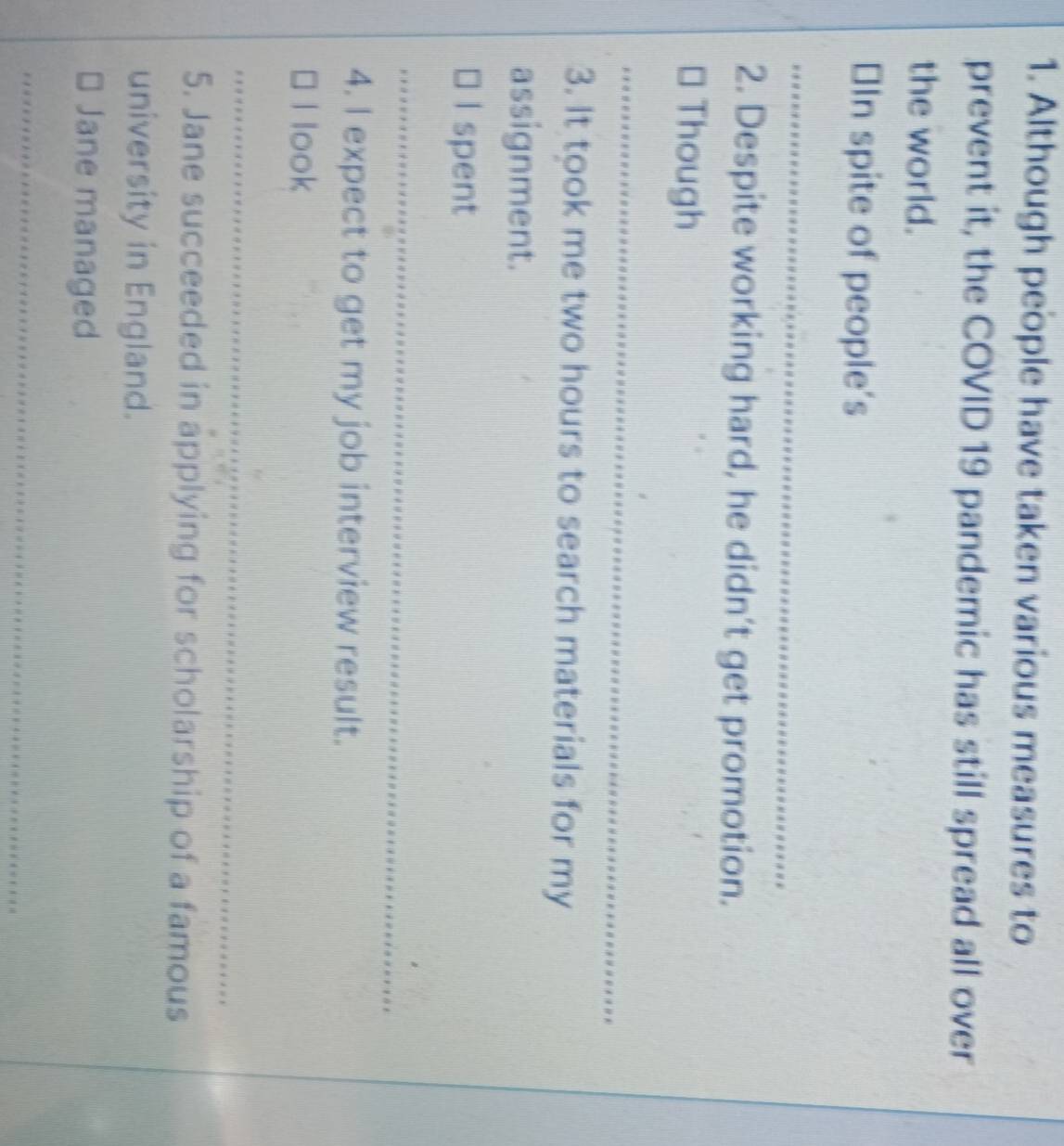 Although people have taken various measures to 
prevent it, the COVID 19 pandemic has still spread all over 
the world. 
≌In spite of people's 
2. Despite working hard, he didn’t get promotion. 
* Though 
3. It took me two hours to search materials for my 
assignment. 
I spent 
4. I expect to get my job interview result. 
I look 
5. Jane succeeded in applying for scholarship of a famous 
university in England. 
Jane managed