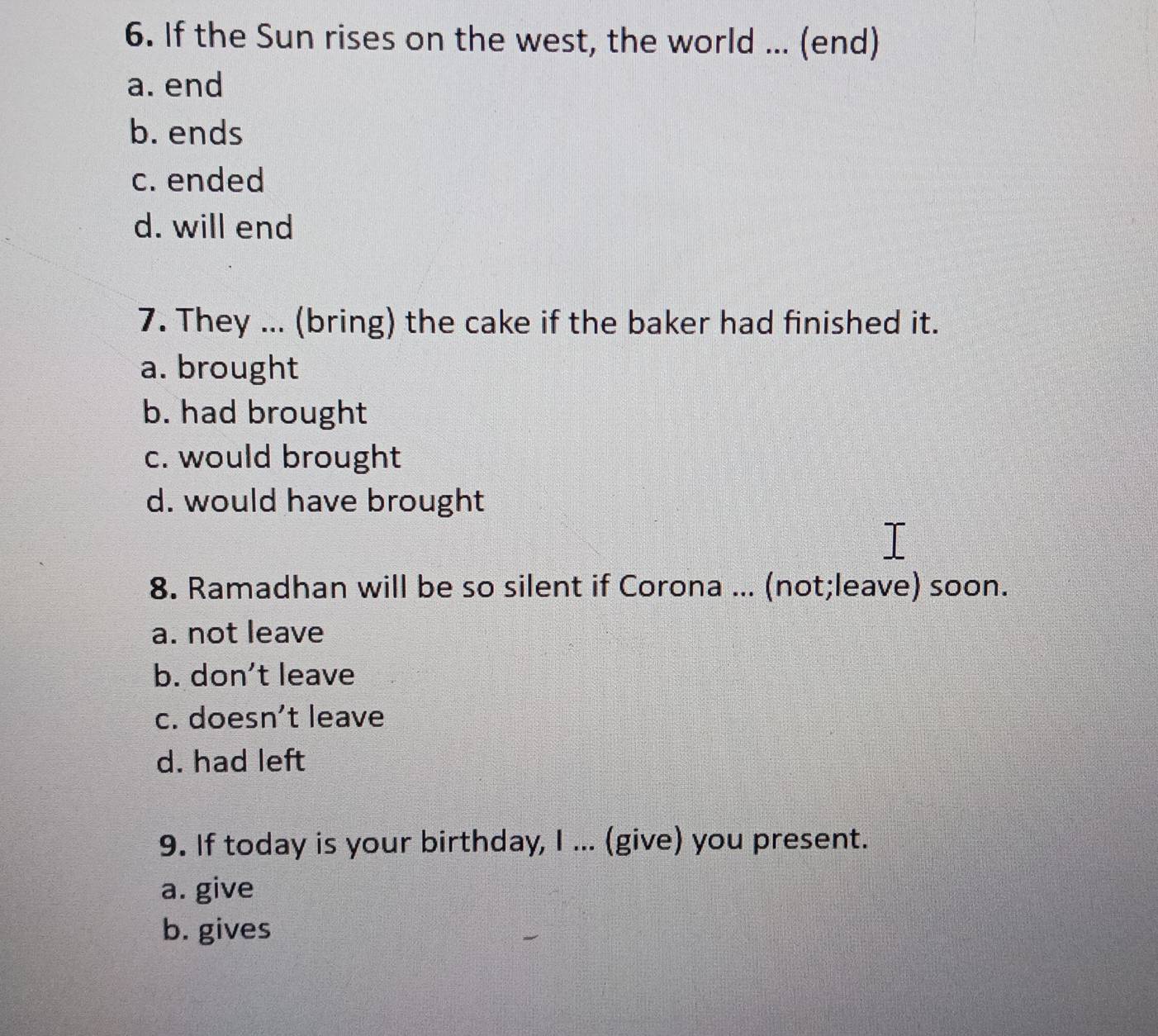 If the Sun rises on the west, the world ... (end)
a. end
b. ends
c. ended
d. will end
7. They ... (bring) the cake if the baker had finished it.
a. brought
b. had brought
c. would brought
d. would have brought
8. Ramadhan will be so silent if Corona ... (not;leave) soon.
a. not leave
b. don't leave
c. doesn’t leave
d. had left
9. If today is your birthday, I ... (give) you present.
a. give
b. gives