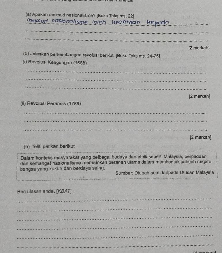 Apakah maksud nasionalisme? [Buku Teks ms. 22] 
_ 
_maxsud nasionalisme ioth 
_ 
_ 
[2 markah] 
(b) Jelaskan perkembangan revolusi berikut. [Buku Teks ms. 24-25] 
(i) Revolusi Keagungan (1688) 
_ 
_ 
_ 
[2 markah] 
(Ii) Revolusi Perancis (1789) 
_ 
_ 
_ 
[2 markah] 
(b) Teliti petikan berikut 
Dalam konteks masyarakat yang pelbagai budaya dan etnik seperti Malaysia, perpaduan 
dan semangat nasionalisme memainkan peranan utama dalam membentuk sebuah negara 
bangsa yang kukuh dan berdaya saing. 
Sumber: Diubah suai daripada Utusan Malaysia 
Beri ulasan anda. [KBAT] 
_ 
_ 
_ 
_ 
_ 
_