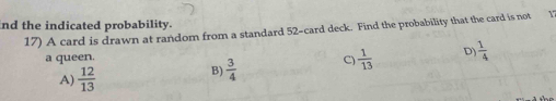 nd the indicated probability.
17) A card is drawn at random from a standard 52 -card deck. Find the probability that the card is not
a queen. C)  1/13  D)  1/4 
A)  12/13  B)  3/4 