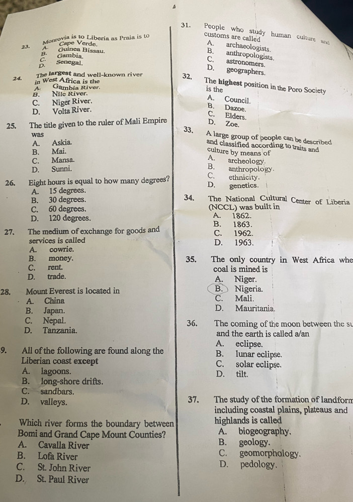 A
31. People who study human culture and
Monrovia is to Liberia as Praia is to
customs are called A. archaeologists.
23.
B. anthropologists.
B. Gambia.
C.
D. Senegal.
C. astronomers.
D. geographers.
24.
The largest and well-known river 32,
in West Africa is the
The highest position in the Poro Society
AGambia River.
is the
B. Nile River.
C. Niger River.
A. Council. B. Dazoe.
D. Volta River.
C. Elders.
25. The title given to the ruler of Mali Empire D. Zoe.
was
33. A large group of people can be described
A. Askia.
and classified according to traits and
B. Mai.
culture by means of
C. Mansa.
A. archeology
D. Sunni.
B. anthropology
C. ethnicity.
26. Eight hours is equal to how many degrees? D. genetics.
A. 15 degrees. 34. The National Cultural Center of Liberia
B. 30 degrees.
C. 60 degrees. (NCCL) was built in
D. 120 degrees. A. 1862.
B. 1863.
27. The medium of exchange for goods and C. 1962.
services is called D. 1963.
A. cowrie.
B. money. 35. The only country in West Africa whe
C. rent. coal is mined is
D. trade. A. Niger.
28. Mount Everest is located in B. Nigeria.
A. China C. Mali.
B. Japan. D. Mauritania.
C. Nepal. 36. The coming of the moon between the su
D. Tanzania. and the earth is called a/an
A. eclipse.
9. All of the following are found along the B. lunar eclipse.
Liberian coast except C. solar eclipse.
A. lagoons. D. tilt.
B. long-shore drifts.
C. sandbars.
D. valleys. 37. The study of the formation of landforn
including coastal plains, plateaus and
Which river forms the boundary between highlands is called
A. biogeography.
Bomi and Grand Cape Mount Counties? B. geology.
A. Cavalla River
B. Lofa River C. geomorphology.
C. St. John River D. pedology.
D. St. Paul River