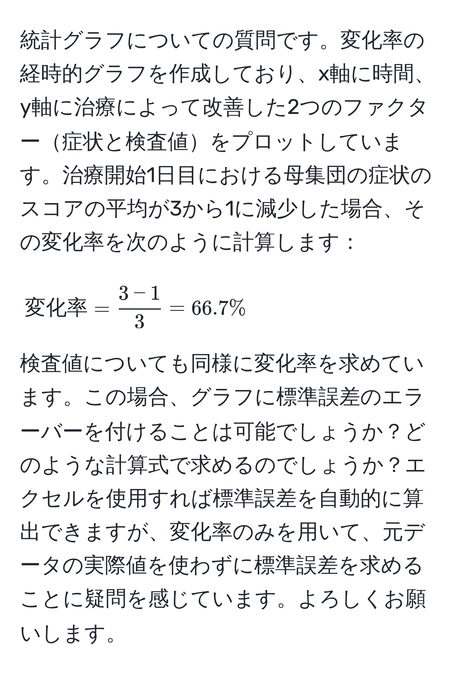 統計グラフについての質問です。変化率の経時的グラフを作成しており、x軸に時間、y軸に治療によって改善した2つのファクター症状と検査値をプロットしています。治療開始1日目における母集団の症状のスコアの平均が3から1に減少した場合、その変化率を次のように計算します：[
変化率 =  (3 - 1)/3  = 66.7%
] 検査値についても同様に変化率を求めています。この場合、グラフに標準誤差のエラーバーを付けることは可能でしょうか？どのような計算式で求めるのでしょうか？エクセルを使用すれば標準誤差を自動的に算出できますが、変化率のみを用いて、元データの実際値を使わずに標準誤差を求めることに疑問を感じています。よろしくお願いします。