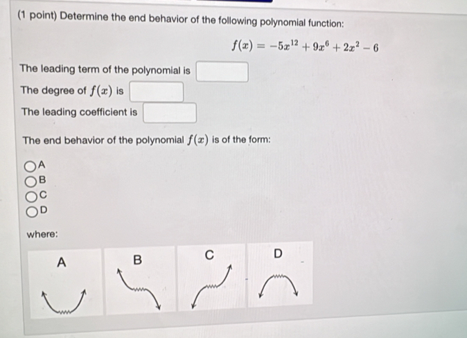 Determine the end behavior of the following polynomial function:
f(x)=-5x^(12)+9x^6+2x^2-6
The leading term of the polynomial is
The degree of f(x) is
The leading coefficient is
The end behavior of the polynomial f(x) is of the form:
A
B
C
D
where:
B