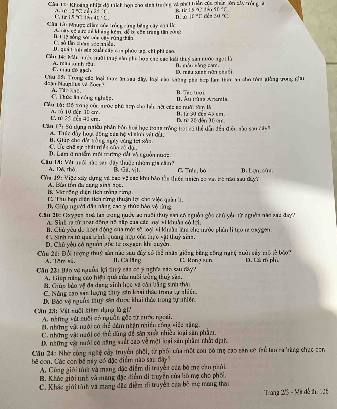 Khoảng nhiệt độ thích hợp cho sinh trưởng và phát triển của phần lớn cây trồng là
A. từ 10°C đến 25°C. B. từ 15°C đến 50°C.
C. từ 15°C đến 40°C. D. từ 10°C đến 30°C.
Câu 13: Nhược điềm của trồng rừng bằng cây cọn là:
A. cây có sức đề kháng kém, dễ bị côn trùng tần công.
B. tỉ lệ sống sót của cây rừng thấp.
C. số lần chăm sóc nhiều.
D. quá trình sản xuất cây con phức tạp, chi phí cao.
Câu 14: Màu nước nuôi thuỷ sản phù hợp cho các loài thuỷ sản nước ngọt là
A. màu xanh rêu. B. màu vàng cam.
C. màu đỏ gạch.
D. màu xanh nõn chuối.
Câu 15: Trong các loại thức ăn sau đây, loại nào không phù hợp làm thức ăn cho tôm giống trong giai
đoạn Nauplius và Zoea?
A. Tảo khô. B. Tảo tươi.
C. Thức ăn công nghiệp. D. Ấu trùng Artemia.
Câu 16: Độ trong của nước phù hợp cho hầu hết các ao nuôi tôm là
A. từ 10 đến 30 cm. B. từ 30 đến 45 cm.
C. từ 25 đến 40 cm. D. từ 20 đến 30 cm
Câu 17: Sử dụng nhiều phân bón hoá học trong trồng trọt có thể dẫn đến điều nào sau đây?
A. Thúc đầy hoạt động của hệ vi sinh vật đất.
B. Giúp cho đất trồng ngày càng tơi xốp.
C. Ức chế sự phát triển của cỏ dại.
D. Làm ô nhiễm môi trường đất và nguồn nước.
Câu 18: Vật nuôi nào sau đây thuộc nhóm gia cầm?
A. Dê, thỏ. B. Gà, vịt. C. Trâu, bò. D. Lợn, cừu.
Câu 19: Việc xây dựng và bảo vệ các khu bảo tồn thiên nhiên có vai trò nào sau đây?
A. Bảo tồn đa dạng sinh học.
B. Mở rộng diện tích trồng rừng.
C. Thu hẹp diện tích rừng thuận lợi cho việc quản lí.
D. Giúp người dân nâng cao ý thức bảo vệ rừng.
Câu 20: Oxygen hoà tan trong nước ao nuôi thuỷ sản có nguồn gốc chủ yếu từ nguồn nào sau đây?
A. Sinh ra từ hoạt động hô hấp của các loại vi khuẩn có lợi.
B. Chủ yếu do hoạt động của một số loại vi khuẩn làm cho nước phân li tạo ra oxygen.
C. Sinh ra từ quá trình quang hợp của thực vật thuỷ sinh.
D. Chủ yếu có nguồn gốc từ oxygen khí quyển.
Câu 21: Đối tượng thuỷ sản nào sau đây có thể nhân giống bằng công nghệ nuôi cấy mô tế bào?
A. Tôm sú. B. Cá lăng. C. Rong sụn. D. Cá rô phi.
Câu 22: Bảo vệ nguồn lợi thuỷ sản có ý nghĩa nào sau đây?
A. Giúp nâng cao hiệu quả của nuôi trồng thuỷ sản.
B. Giúp bảo vệ đa dạng sinh học và cân bằng sinh thái.
C. Nâng cao sản lượng thuỷ sản khai thác trong tự nhiên.
D. Bảo vệ nguồn thuỷ sản được khai thác trong tự nhiên.
Câu 23: Vật nuôi kiêm dụng là gì?
A những vật nuôi có nguồn gốc từ nước ngoài.
B. những vật nuôi có thể đảm nhận nhiều công việc nặng.
C. những vật nuôi có thể dùng để sản xuất nhiều loại sản phẩm.
D. những vật nuôi có năng suất cao về một loại sản phẩm nhất định.
Câu 24: Nhờ công nghệ cấy truyền phôi, từ phôi của một con bò mẹ cao sản có thể tạo ra hàng chục con
bê con. Các con bê này có đặc điểm nào sau đây?
A. Cùng giới tính và mang đặc điểm di truyền của bò mẹ cho phôi.
B. Khác giới tính và mang đặc điểm di truyền của bò mẹ cho phôi.
C. Khác giới tính và mang đặc điểm di truyền của bò mẹ mang thai
Trang 2/3 - Mã đề thi 106
