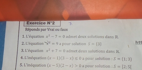 Exercice N°2 
Réponds par Vrai ou faux 
1. L'équation x^2-7=0 admet deux solutions dans R. 
2. L'équation x^2=9 a pour solution S= 3 htt 
3. L'équation x^2+7=0 admet deux solutions dans R. 
4. L'inéquation (x-1)(3-x)≤ 0 a pour solution : S= 1;3
5. L'inéquation (x-5)(2-x)>0 a pour solution : S=[2;5[