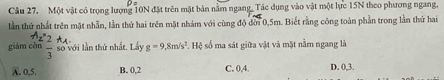 Một vật có trọng lượng 10N đặt trên mặt bản nằm ngang. Tác dụng vào vật một lực 15N theo phương ngang,
lần thứ nhất trên mặt nhẫn, lần thứ hai trên mặt nhám với cùng độ dời 0,5m. Biết rằng công toàn phần trong lần thứ hai
2 
giảm còn frac 3 số với lần thứ nhất. Lấy g=9,8m/s^2. Hệ số ma sát giữa vật và mặt nằm ngang là
A. 0, 5. B. 0, 2 C. 0, 4. D. 0, 3.