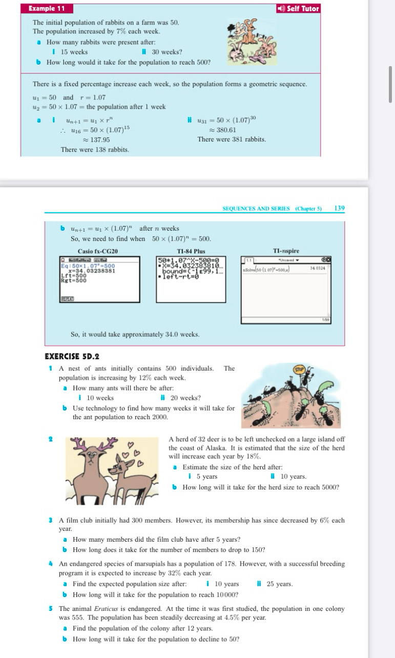 Example 11 * Self Tutor
The initial population of rabbits on a farm was 50.
The population increased by 7% each week.
● How many rabbits were present after:
▎ 15 weeks Ⅱ 30 weeks?
6 How long would it take for the population to reach 500?
There is a fixed percentage increase each week, so the population forms a geometric sequence.
u_1=50 and r=1.07
u_2=50* 1.07= the population after 1 week
a u_n+1=u_1* r^n
i u_31=50* (1.07)^30
∴ u_16=50* (1.07)^15 ≈ 380.61
approx 137.95 There were 381 rabbits.
There were 138 rabbits.
SEQUENCES AND SERIES (Chapter 5) 139
u_n+1=u_1* (1.07)^n after n weeks
So, we need to find when 50* (1.07)^n=500.
Casio fx-CG20 TI-84 Plus TI-nspire
Ec :50* 1.07^x=500 nSolve[50 (1.07)*=500,x 34.0324
gt=500
PAl
1/90
So, it would take approximately 34.0 weeks.
EXERCISE 5D.2
1 A nest of ants initially contains 500 individuals. Th
population is increasing by 12% each week.
● How many ants will there be after:
I 10 weeks H 20 weeks?
b Use technology to find how many weeks it will take fo
the ant population to reach 2000.
2A herd of 32 deer is to be left unchecked on a large island off
the coast of Alaska. It is estimated that the size of the herd
will increase each year by 18%.
Estimate the size of the herd after:
I 5 years ⅱ 10 years.
6 How long will it take for the herd size to reach 5000?
3 A film club initially had 300 members. However, its membership has since decreased by 6% each
year,
● How many members did the film club have after 5 years?
6 How long does it take for the number of members to drop to 150?
● An endangered species of marsupials has a population of 178. However, with a successful breeding
program it is expected to increase by 32% each year.
● Find the expected population size after: I 10 years Ⅱ 25 years.
b How long will it take for the population to reach 10000?
5 The animal Eraticus is endangered. At the time it was first studied, the population in one colony
was 555. The population has been steadily decreasing at 4.5% per year.
● Find the population of the colony after 12 years.
6 How long will it take for the population to decline to 50?